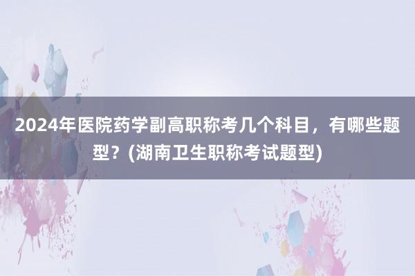 2024年医院药学副高职称考几个科目，有哪些题型？(湖南卫生职称考试题型)