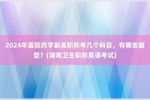 2024年医院药学副高职称考几个科目，有哪些题型？(湖南卫生职称英语考试)