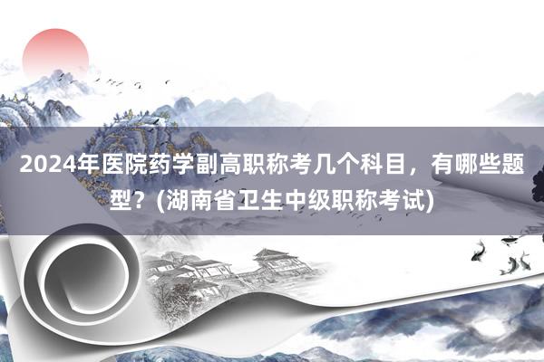 2024年医院药学副高职称考几个科目，有哪些题型？(湖南省卫生中级职称考试)