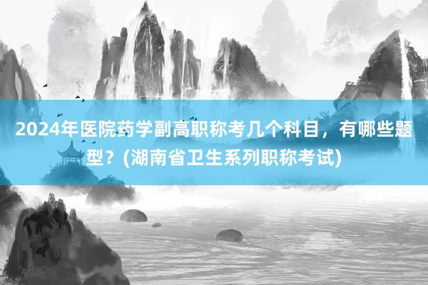 2024年医院药学副高职称考几个科目，有哪些题型？(湖南省卫生系列职称考试)