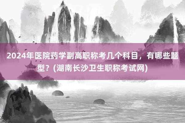 2024年医院药学副高职称考几个科目，有哪些题型？(湖南长沙卫生职称考试网)