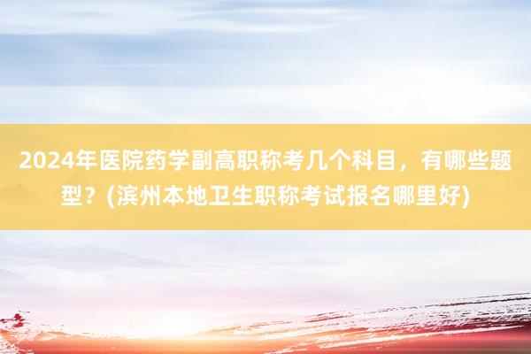 2024年医院药学副高职称考几个科目，有哪些题型？(滨州本地卫生职称考试报名哪里好)