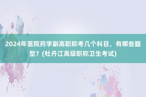 2024年医院药学副高职称考几个科目，有哪些题型？(牡丹江高级职称卫生考试)