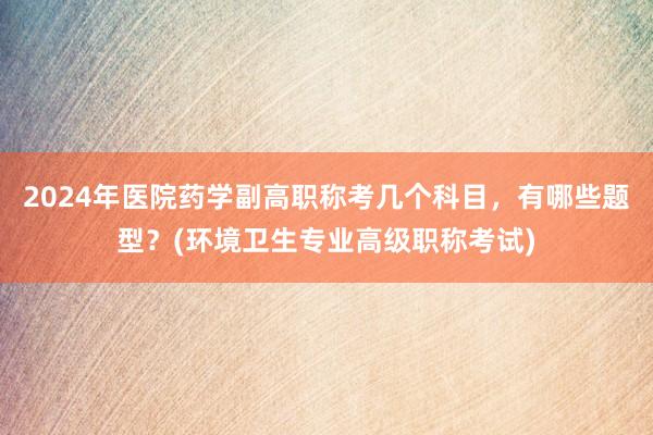 2024年医院药学副高职称考几个科目，有哪些题型？(环境卫生专业高级职称考试)