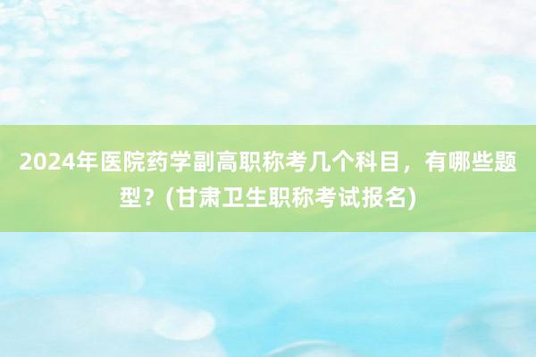 2024年医院药学副高职称考几个科目，有哪些题型？(甘肃卫生职称考试报名)