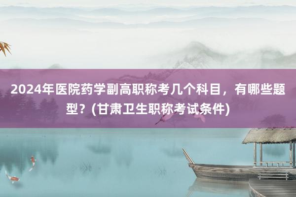 2024年医院药学副高职称考几个科目，有哪些题型？(甘肃卫生职称考试条件)
