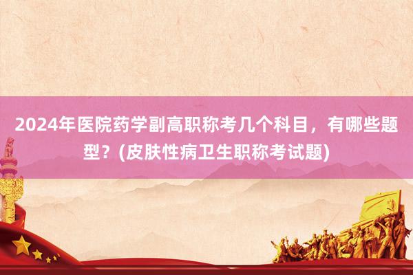 2024年医院药学副高职称考几个科目，有哪些题型？(皮肤性病卫生职称考试题)