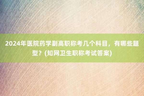 2024年医院药学副高职称考几个科目，有哪些题型？(知网卫生职称考试答案)
