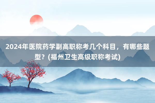 2024年医院药学副高职称考几个科目，有哪些题型？(福州卫生高级职称考试)