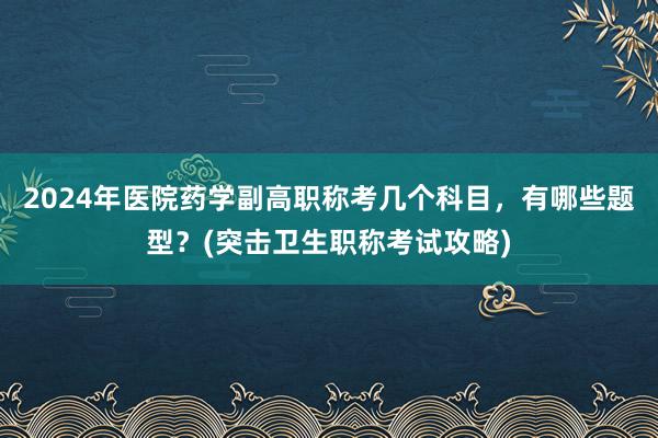 2024年医院药学副高职称考几个科目，有哪些题型？(突击卫生职称考试攻略)