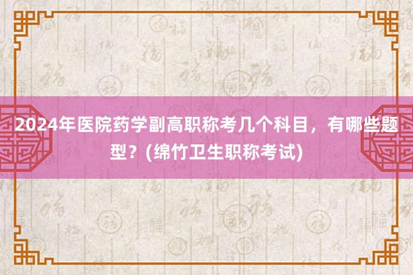 2024年医院药学副高职称考几个科目，有哪些题型？(绵竹卫生职称考试)