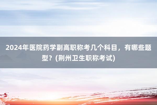 2024年医院药学副高职称考几个科目，有哪些题型？(荆州卫生职称考试)