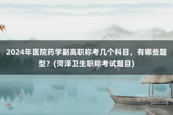 2024年医院药学副高职称考几个科目，有哪些题型？(菏泽卫生职称考试题目)