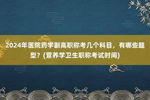 2024年医院药学副高职称考几个科目，有哪些题型？(营养学卫生职称考试时间)
