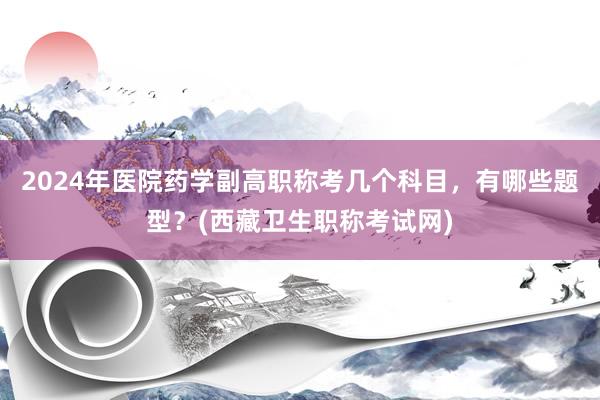2024年医院药学副高职称考几个科目，有哪些题型？(西藏卫生职称考试网)
