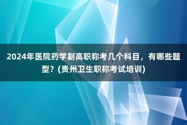 2024年医院药学副高职称考几个科目，有哪些题型？(贵州卫生职称考试培训)
