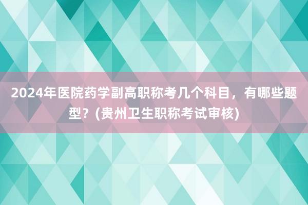 2024年医院药学副高职称考几个科目，有哪些题型？(贵州卫生职称考试审核)