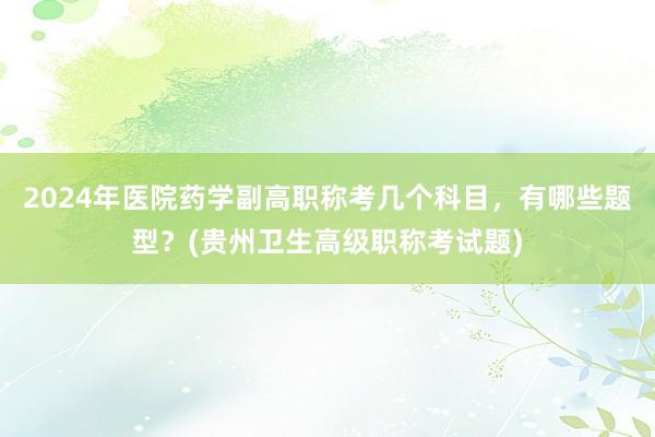 2024年医院药学副高职称考几个科目，有哪些题型？(贵州卫生高级职称考试题)