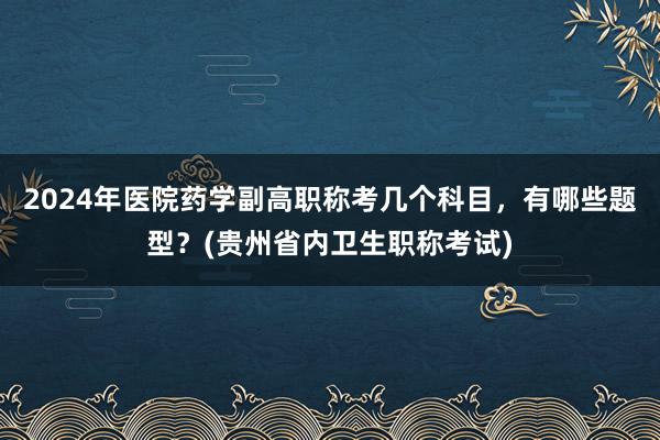 2024年医院药学副高职称考几个科目，有哪些题型？(贵州省内卫生职称考试)