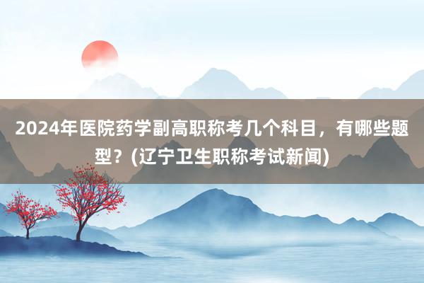 2024年医院药学副高职称考几个科目，有哪些题型？(辽宁卫生职称考试新闻)