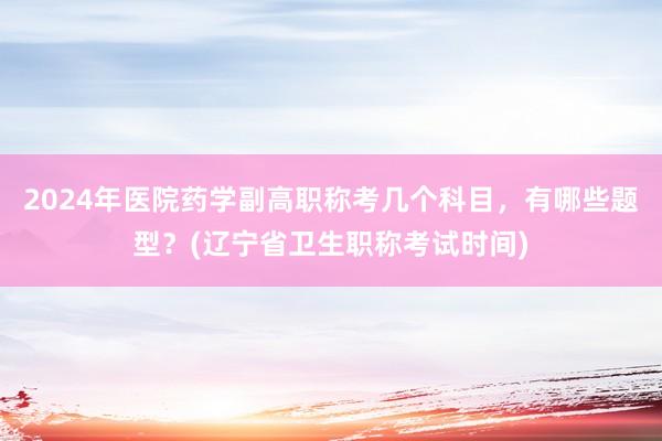 2024年医院药学副高职称考几个科目，有哪些题型？(辽宁省卫生职称考试时间)