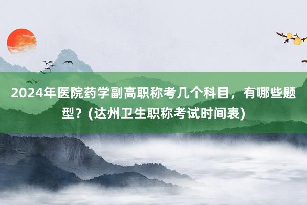 2024年医院药学副高职称考几个科目，有哪些题型？(达州卫生职称考试时间表)