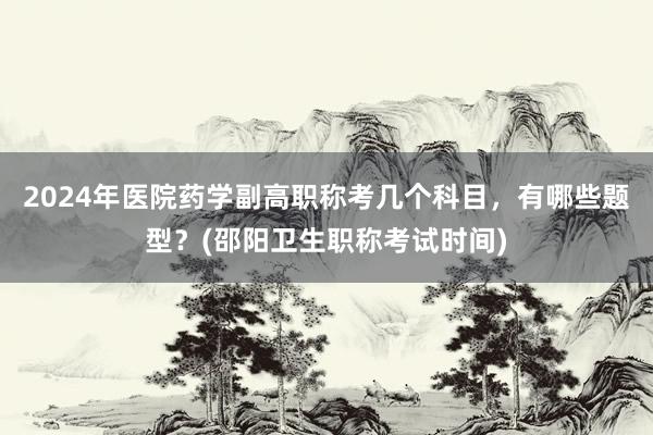 2024年医院药学副高职称考几个科目，有哪些题型？(邵阳卫生职称考试时间)