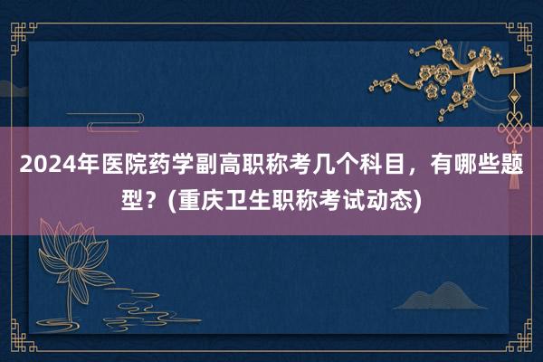 2024年医院药学副高职称考几个科目，有哪些题型？(重庆卫生职称考试动态)