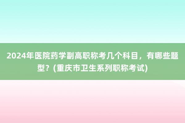 2024年医院药学副高职称考几个科目，有哪些题型？(重庆市卫生系列职称考试)