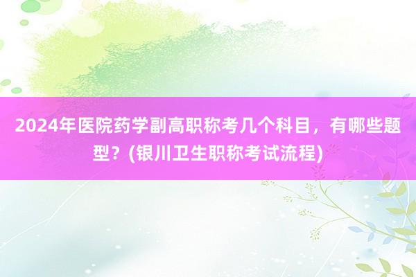 2024年医院药学副高职称考几个科目，有哪些题型？(银川卫生职称考试流程)