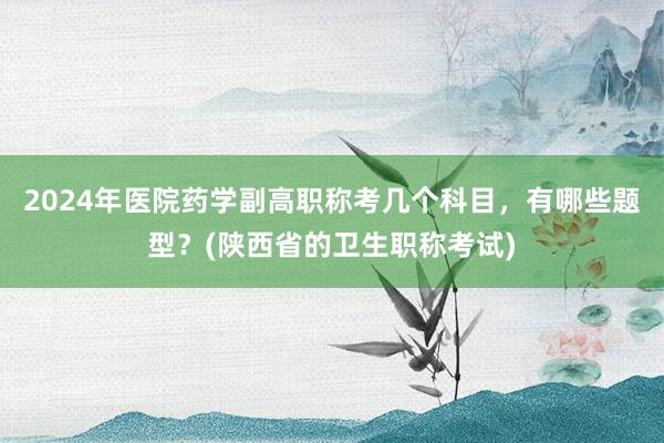 2024年医院药学副高职称考几个科目，有哪些题型？(陕西省的卫生职称考试)
