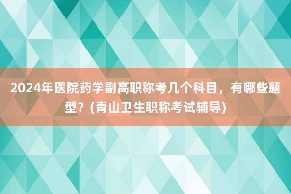 2024年医院药学副高职称考几个科目，有哪些题型？(青山卫生职称考试辅导)