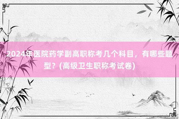 2024年医院药学副高职称考几个科目，有哪些题型？(高级卫生职称考试卷)
