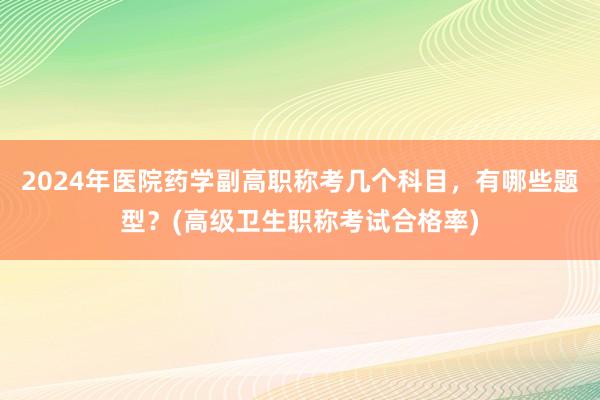 2024年医院药学副高职称考几个科目，有哪些题型？(高级卫生职称考试合格率)