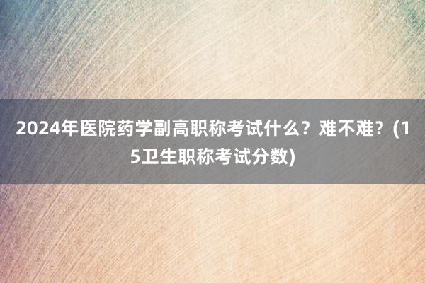 2024年医院药学副高职称考试什么？难不难？(15卫生职称考试分数)