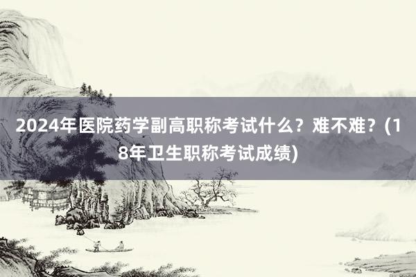 2024年医院药学副高职称考试什么？难不难？(18年卫生职称考试成绩)