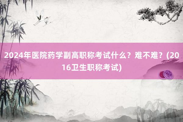 2024年医院药学副高职称考试什么？难不难？(2016卫生职称考试)