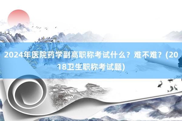 2024年医院药学副高职称考试什么？难不难？(2018卫生职称考试题)