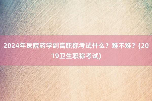 2024年医院药学副高职称考试什么？难不难？(2019卫生职称考试)