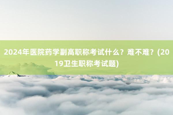 2024年医院药学副高职称考试什么？难不难？(2019卫生职称考试题)
