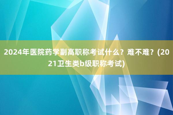 2024年医院药学副高职称考试什么？难不难？(2021卫生类b级职称考试)