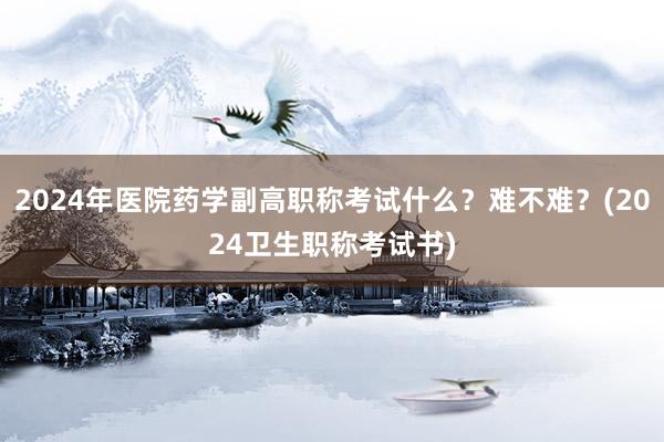 2024年医院药学副高职称考试什么？难不难？(2024卫生职称考试书)