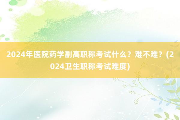 2024年医院药学副高职称考试什么？难不难？(2024卫生职称考试难度)