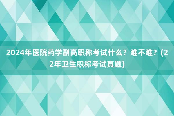 2024年医院药学副高职称考试什么？难不难？(22年卫生职称考试真题)