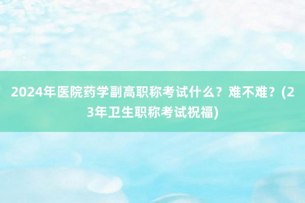 2024年医院药学副高职称考试什么？难不难？(23年卫生职称考试祝福)