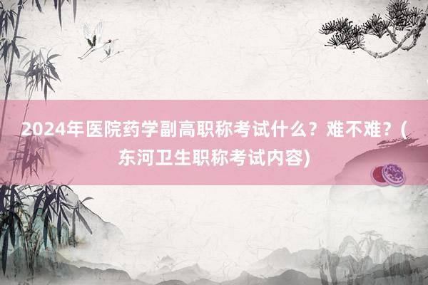 2024年医院药学副高职称考试什么？难不难？(东河卫生职称考试内容)