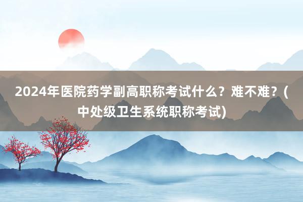 2024年医院药学副高职称考试什么？难不难？(中处级卫生系统职称考试)