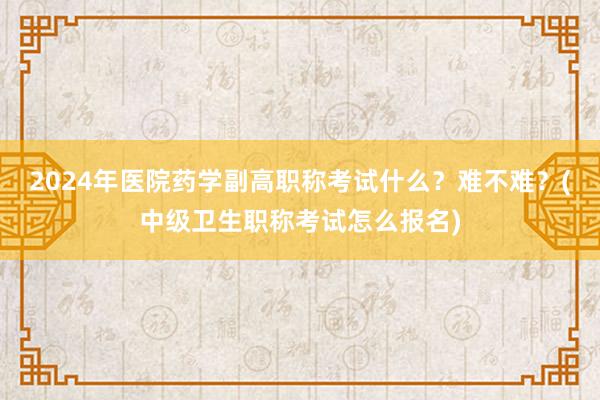 2024年医院药学副高职称考试什么？难不难？(中级卫生职称考试怎么报名)