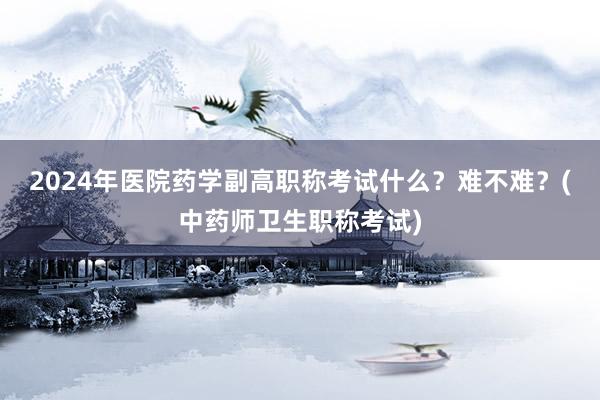 2024年医院药学副高职称考试什么？难不难？(中药师卫生职称考试)
