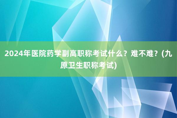 2024年医院药学副高职称考试什么？难不难？(九原卫生职称考试)